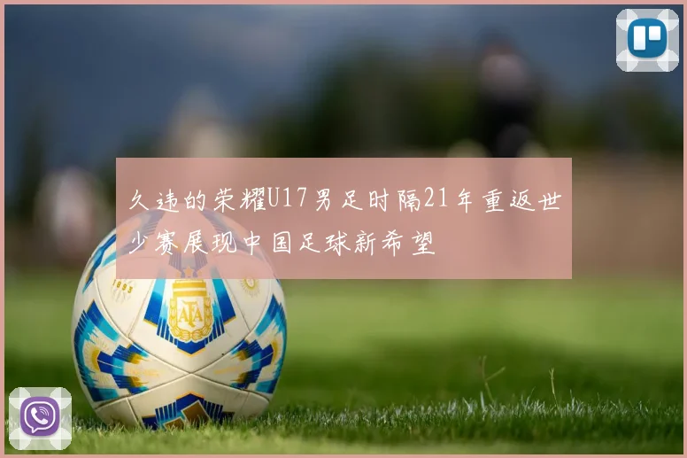 久违的荣耀U17男足时隔21年重返世少赛展现中国足球新希望