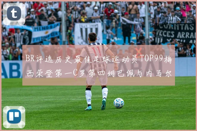 BR评选历史最佳足球运动员TOP99梅西荣登第一C罗第四姆巴佩与内马尔排名解析