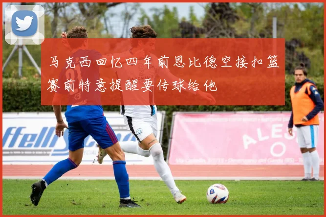 马克西回忆四年前恩比德空接扣篮赛前特意提醒要传球给他